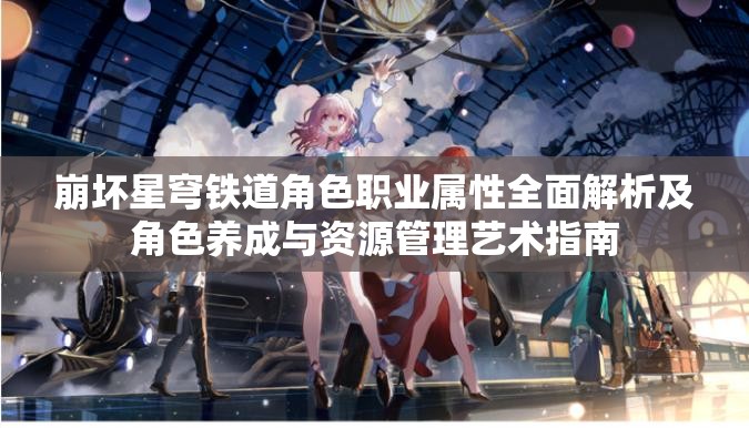 崩坏星穹铁道角色职业属性全面解析及角色养成与资源管理艺术指南