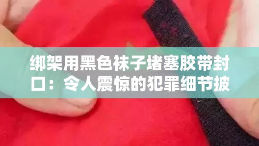 绑架用黑色袜子堵塞胶带封口：令人震惊的犯罪细节披露