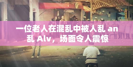 一位老人在混乱中被人乱 an 乱 Alv，场面令人震惊