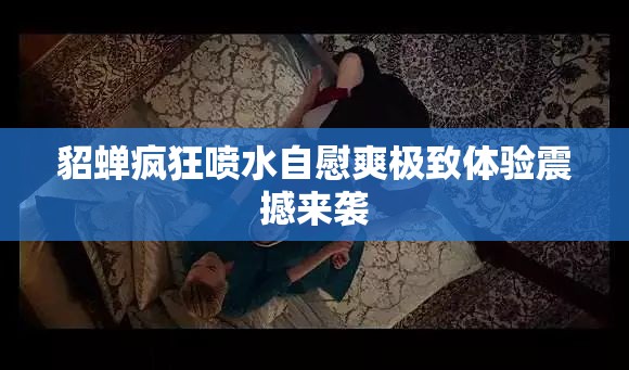 貂蝉疯狂喷水自慰爽极致体验震撼来袭