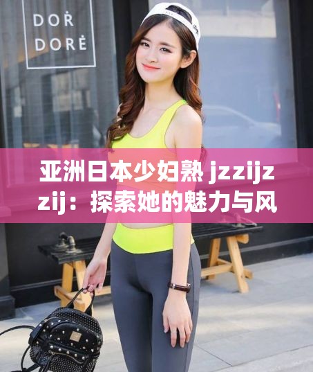 亚洲日本少妇熟 jzzijzzij：探索她的魅力与风情