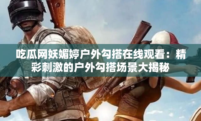 吃瓜网妖媚婷户外勾搭在线观看：精彩刺激的户外勾搭场景大揭秘