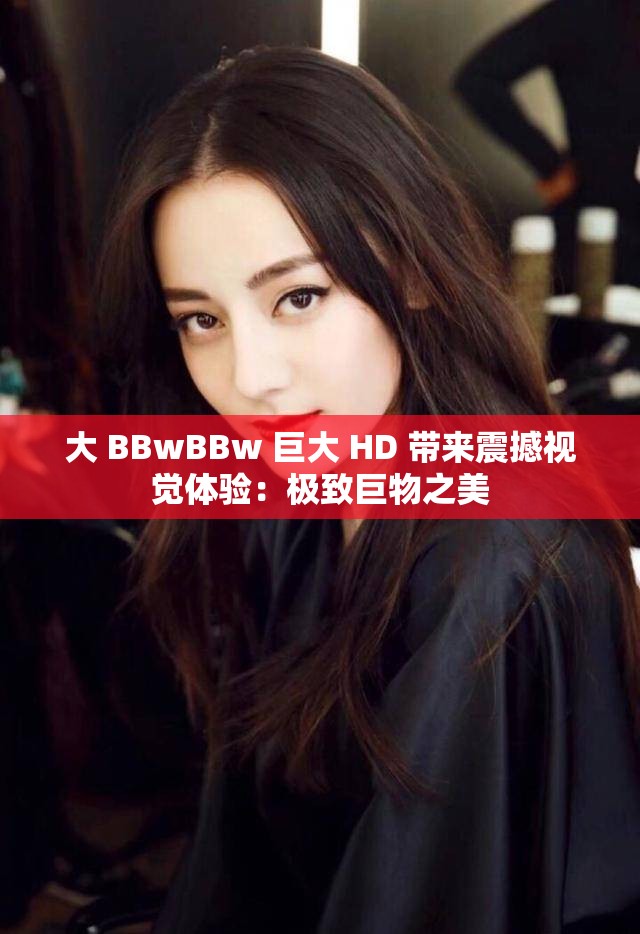 大 BBwBBw 巨大 HD 带来震撼视觉体验：极致巨物之美