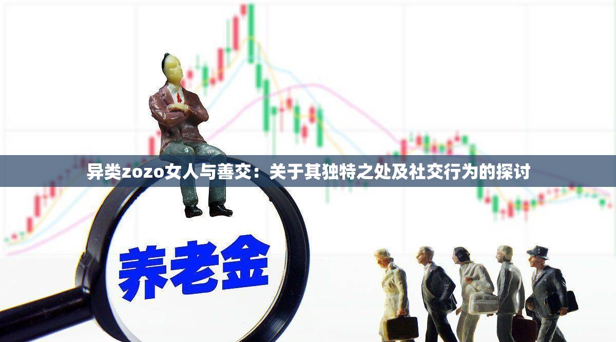 异类zozo女人与善交：关于其独特之处及社交行为的探讨