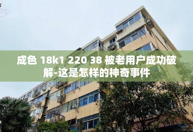 成色 18k1 220 38 被老用户成功破解-这是怎样的神奇事件
