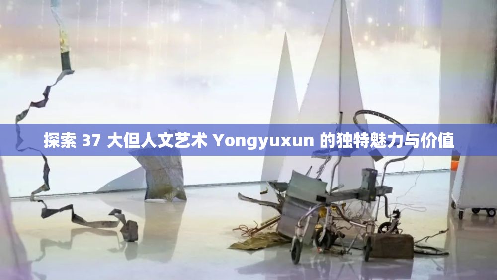探索 37 大但人文艺术 Yongyuxun 的独特魅力与价值