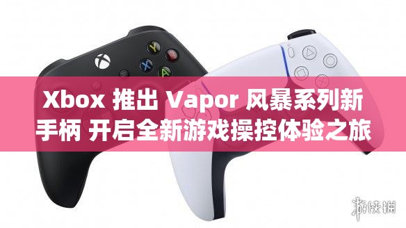 Xbox 推出 Vapor 风暴系列新手柄 开启全新游戏操控体验之旅
