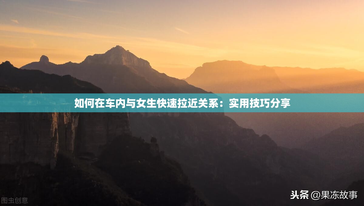 如何在车内与女生快速拉近关系：实用技巧分享