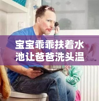 宝宝乖乖扶着水池让爸爸洗头温馨有爱瞬间