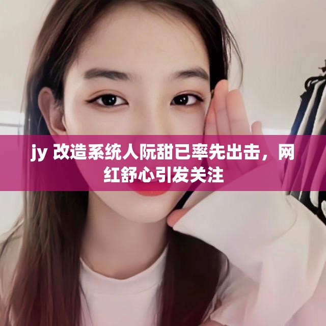 jy 改造系统人阮甜已率先出击，网红舒心引发关注