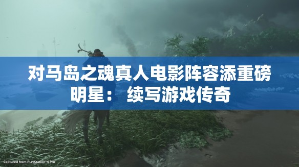 对马岛之魂真人电影阵容添重磅明星： 续写游戏传奇