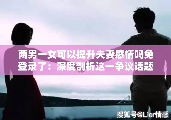 两男一女可以提升夫妻感情吗免登录了：深度剖析这一争议话题