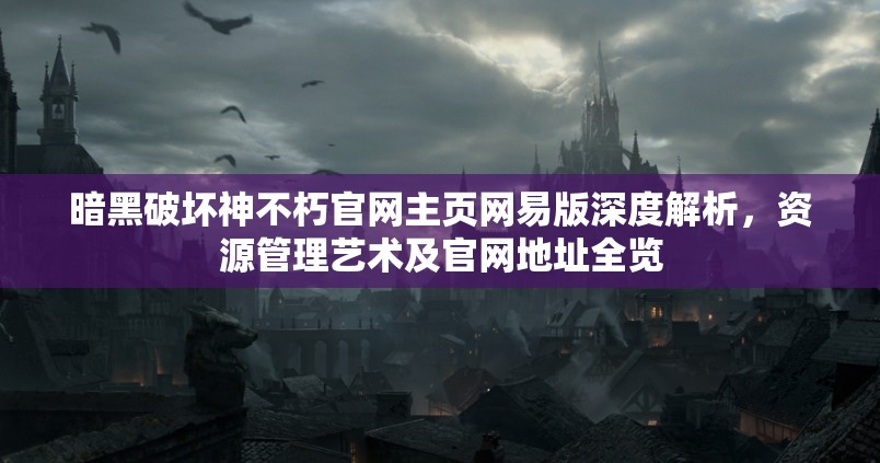 暗黑破坏神不朽官网主页网易版深度解析，资源管理艺术及官网地址全览