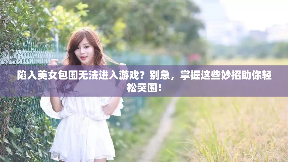 陷入美女包围无法进入游戏？别急，掌握这些妙招助你轻松突围！