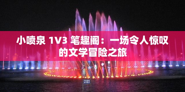 小喷泉 1V3 笔趣阁：一场令人惊叹的文学冒险之旅