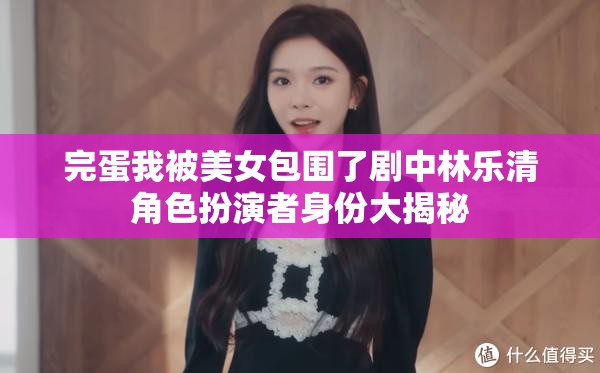完蛋我被美女包围了剧中林乐清角色扮演者身份大揭秘