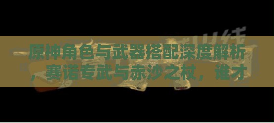 原神角色与武器搭配深度解析，赛诺专武与赤沙之杖，谁才是它们的终极持有者？