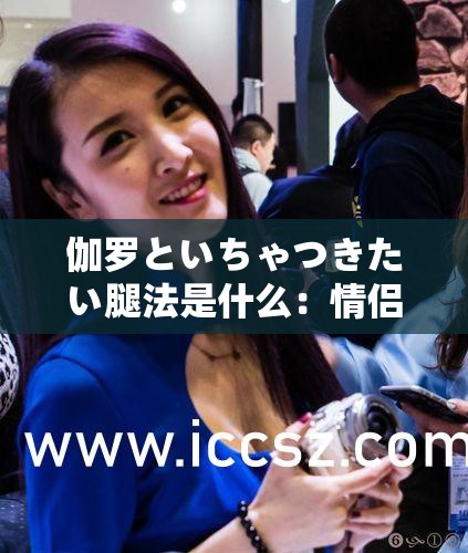 伽罗といちゃつきたい腿法是什么：情侣间的私密互动