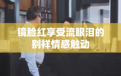 镜脸红享受流眼泪的别样情感触动