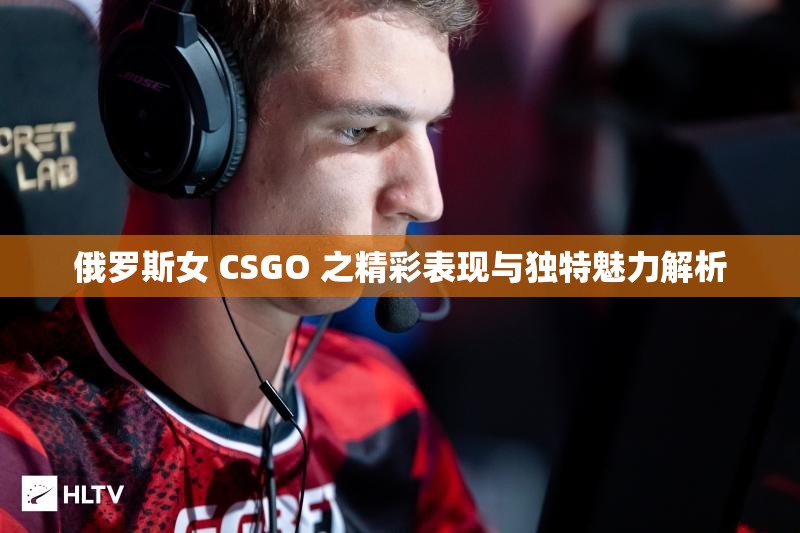 俄罗斯女 CSGO 之精彩表现与独特魅力解析