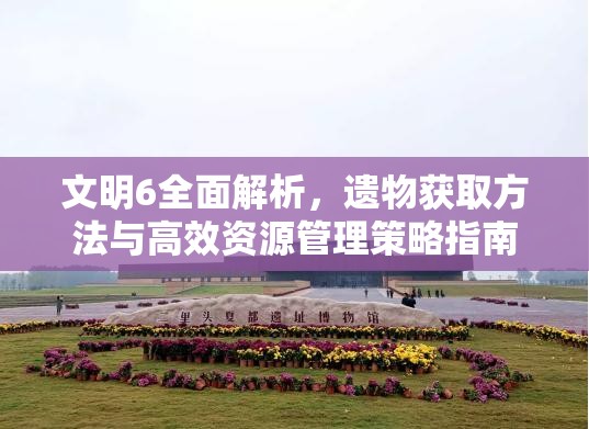 文明6全面解析，遗物获取方法与高效资源管理策略指南