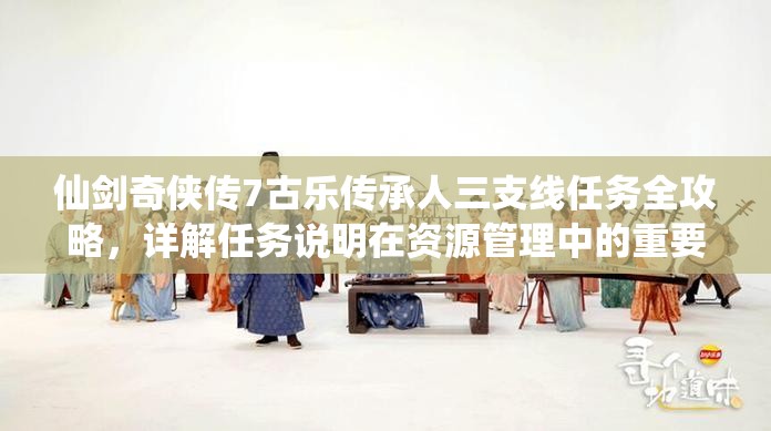 仙剑奇侠传7古乐传承人三支线任务全攻略，详解任务说明在资源管理中的重要性及高效策略