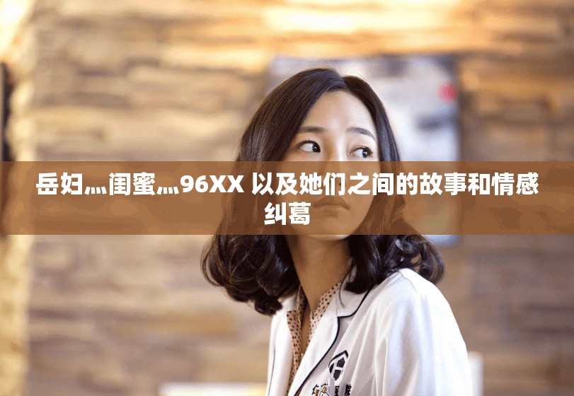 岳妇灬闺蜜灬96XX 以及她们之间的故事和情感纠葛