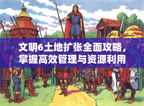 文明6土地扩张全面攻略，掌握高效管理与资源利用的策略艺术
