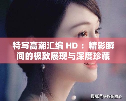 特写高潮汇编 HD ：精彩瞬间的极致展现与深度珍藏