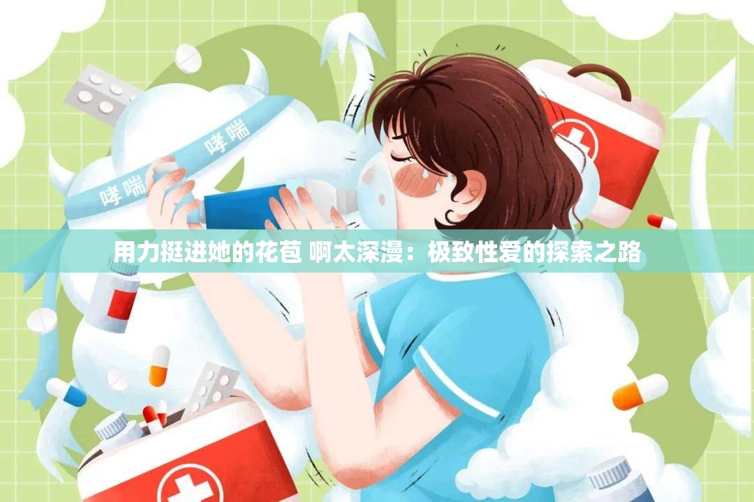 用力挺进她的花苞 啊太深漫：极致性爱的探索之路