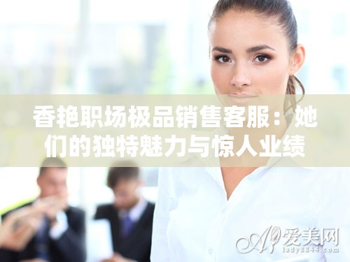 香艳职场极品销售客服：她们的独特魅力与惊人业绩