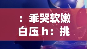 ：乖哭软嫩白压 h：挑战视觉与情感的全新体验
