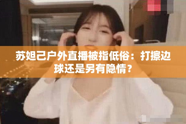 苏妲己户外直播被指低俗：打擦边球还是另有隐情？