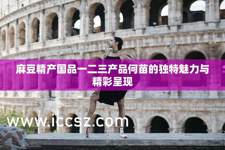 麻豆精产国品一二三产品何苗的独特魅力与精彩呈现