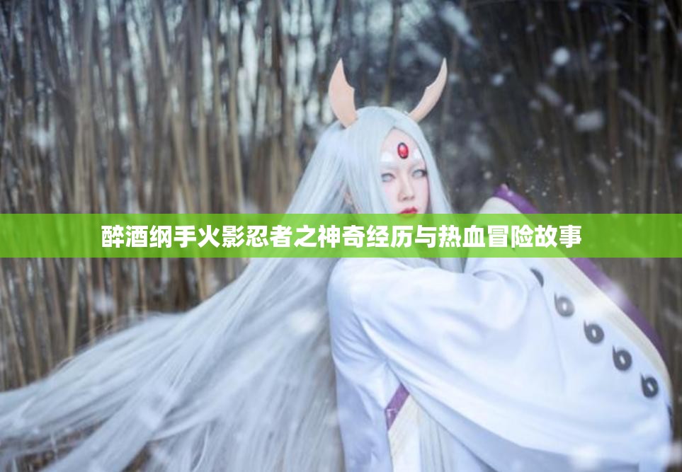 醉酒纲手火影忍者之神奇经历与热血冒险故事