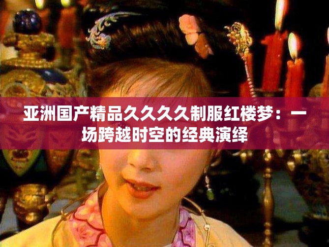 亚洲国产精品久久久久制服红楼梦：一场跨越时空的经典演绎