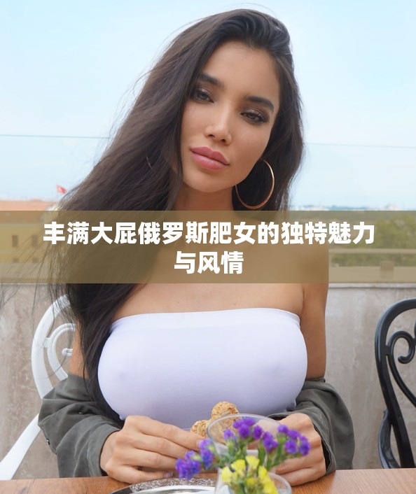 丰满大屁俄罗斯肥女的独特魅力与风情