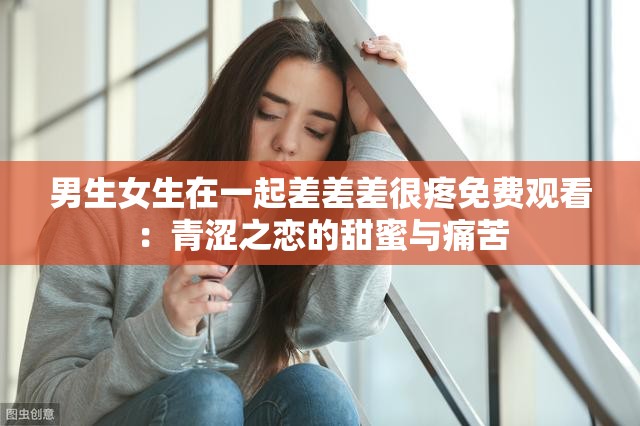 男生女生在一起差差差很疼免费观看：青涩之恋的甜蜜与痛苦