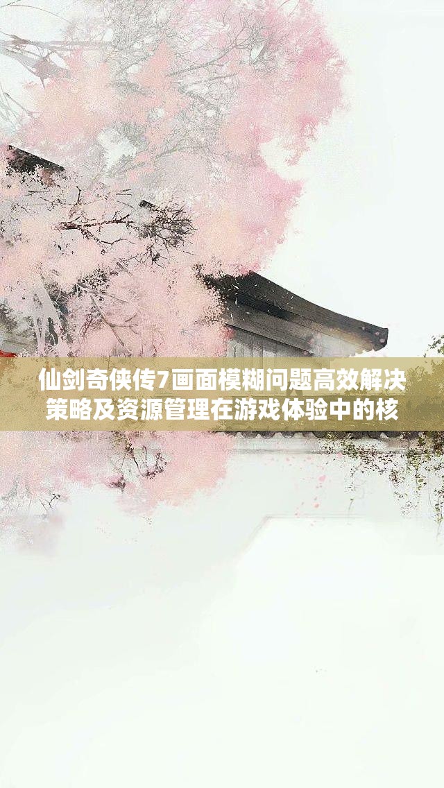 仙剑奇侠传7画面模糊问题高效解决策略及资源管理在游戏体验中的核心重要性