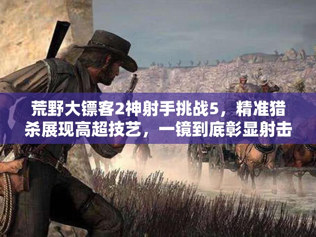 荒野大镖客2神射手挑战5，精准猎杀展现高超技艺，一镜到底彰显射击实力