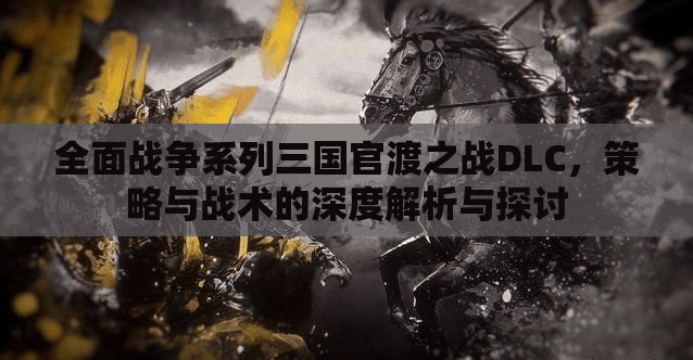 全面战争系列三国官渡之战DLC，策略与战术的深度解析与探讨