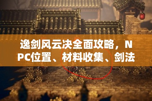 逸剑风云决全面攻略，NPC位置、材料收集、剑法心法详解及大地图全解析