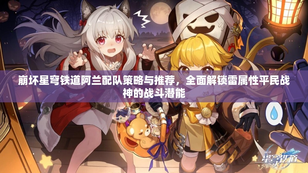 崩坏星穹铁道阿兰配队策略与推荐，全面解锁雷属性平民战神的战斗潜能