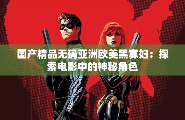国产精品无码亚洲欧美黑寡妇：探索电影中的神秘角色