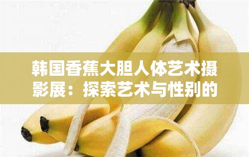 韩国香蕉大胆人体艺术摄影展：探索艺术与性别的界限
