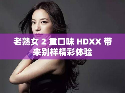 老熟女 2 重口味 HDXX 带来别样精彩体验