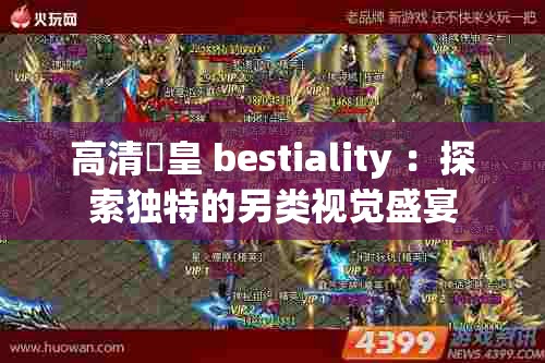 高清嘼皇 bestiality ：探索独特的另类视觉盛宴