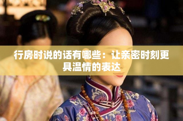 行房时说的话有哪些：让亲密时刻更具温情的表达