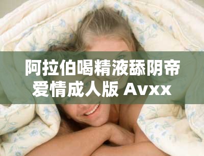 阿拉伯喝精液舔阴帝爱情成人版 Avxxxc丨7 亚洲影视大全：精彩绝伦的成人影视巨作