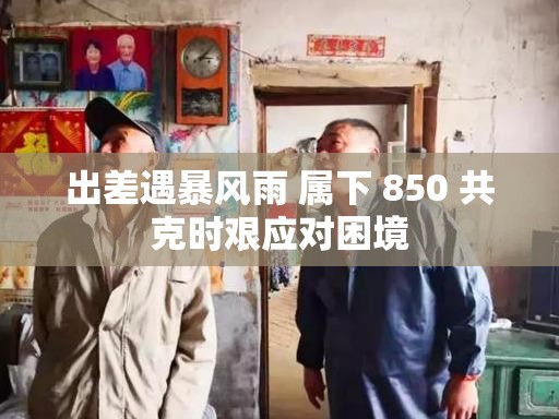 出差遇暴风雨 属下 850 共克时艰应对困境